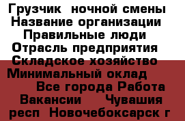 Грузчик  ночной смены › Название организации ­ Правильные люди › Отрасль предприятия ­ Складское хозяйство › Минимальный оклад ­ 30 000 - Все города Работа » Вакансии   . Чувашия респ.,Новочебоксарск г.